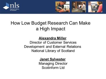 How Low Budget Research Can Make a High Impact Alexandra Miller Director of Customer Services Development and External Relations National Library of Scotland.