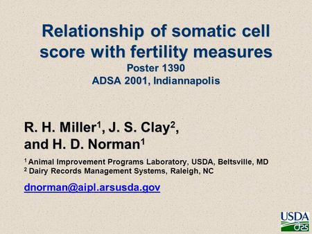 Relationship of somatic cell score with fertility measures Poster 1390 ADSA 2001, Indiannapolis R. H. Miller 1, J. S. Clay 2, and H. D. Norman 1 1 Animal.