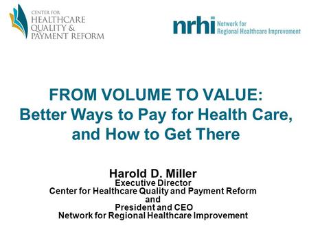 FROM VOLUME TO VALUE: Better Ways to Pay for Health Care, and How to Get There Harold D. Miller Executive Director Center for Healthcare Quality and Payment.