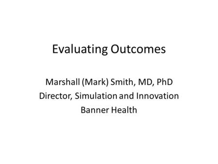 Evaluating Outcomes Marshall (Mark) Smith, MD, PhD