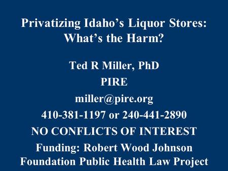 Privatizing Idaho’s Liquor Stores: What’s the Harm? Ted R Miller, PhD PIRE 410-381-1197 or 240-441-2890 NO CONFLICTS OF INTEREST Funding: