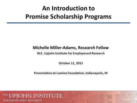 An Introduction to Promise Scholarship Programs Michelle Miller-Adams, Research Fellow W.E. Upjohn Institute for Employment Research October 11, 2013 Presentation.
