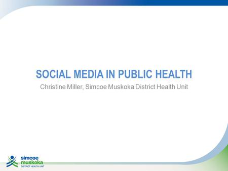 SOCIAL MEDIA IN PUBLIC HEALTH Christine Miller, Simcoe Muskoka District Health Unit.