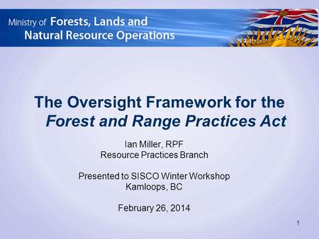 The Oversight Framework for the Forest and Range Practices Act 1 Ian Miller, RPF Resource Practices Branch Presented to SISCO Winter Workshop Kamloops,