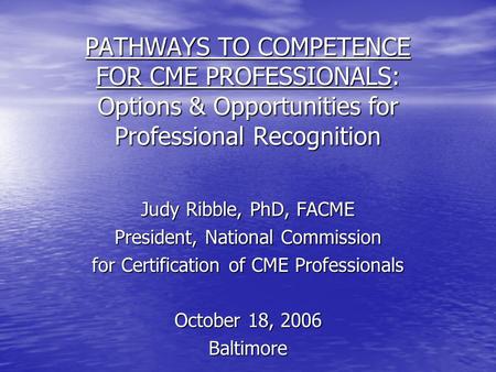 PATHWAYS TO COMPETENCE FOR CME PROFESSIONALS: Options & Opportunities for Professional Recognition Judy Ribble, PhD, FACME President, National Commission.