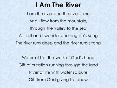 I Am The River I am the river and the river is me And I flow from the mountain, through the valley to the sea As I roll and I wander and sing life’s song.