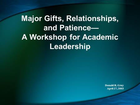 Major Gifts, Relationships, and Patience— A Workshop for Academic Leadership Donald R. Gray April 27, 2003.