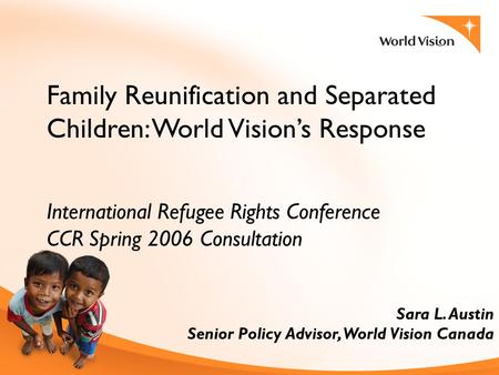 Family Reunification and Separated Children: World Vision’s Response International Refugee Rights Conference CCR Spring 2006 Consultation Sara L. Austin.