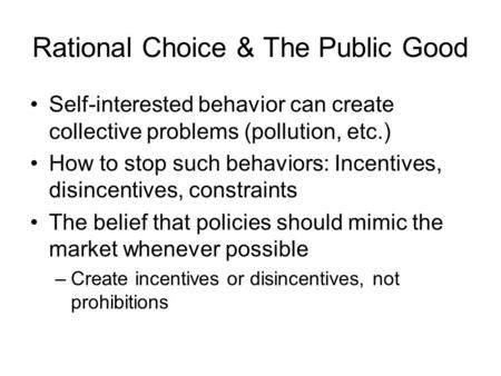 Rational Choice & The Public Good Self-interested behavior can create collective problems (pollution, etc.) How to stop such behaviors: Incentives, disincentives,