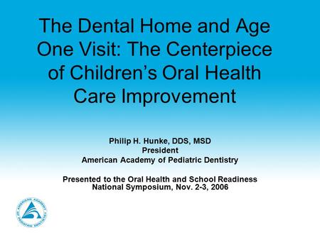 The Dental Home and Age One Visit: The Centerpiece of Children’s Oral Health Care Improvement Philip H. Hunke, DDS, MSD President American Academy of Pediatric.