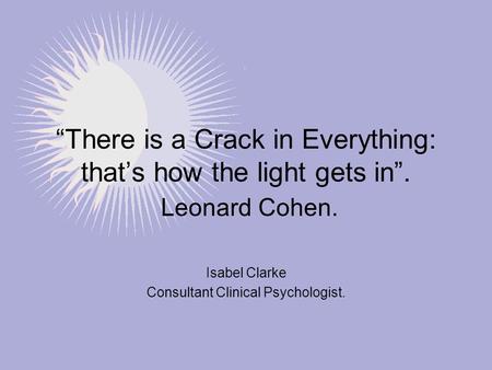 “There is a Crack in Everything: that’s how the light gets in”. Leonard Cohen. Isabel Clarke Consultant Clinical Psychologist.