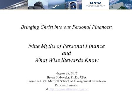 1 Bringing Christ into our Personal Finances: Nine Myths of Personal Finance and What Wise Stewards Know August 14, 2012 Bryan Sudweeks, Ph.D., CFA From.