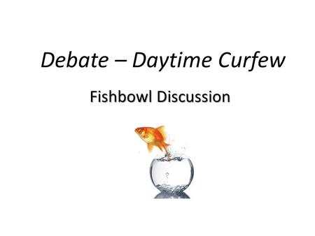 Debate – Daytime Curfew Fishbowl Discussion. Rules: 1. Everyone must participate. You MUST argue the side you have been assigned regardless of your true.