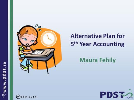 Pdst 2014  www. pdst. ie Alternative Plan for 5 th Year Accounting Maura Fehily.