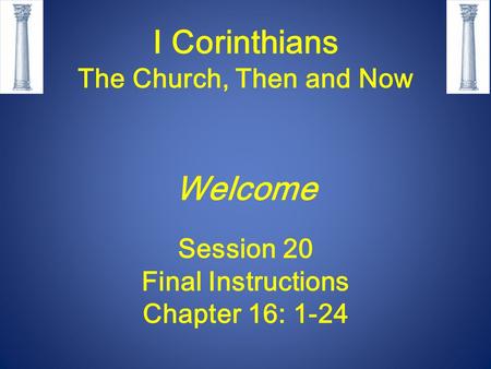 I Corinthians The Church, Then and Now Welcome Session 20 Final Instructions Chapter 16: 1-24.