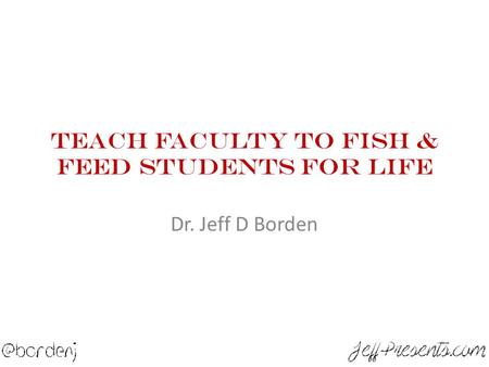 Teach Faculty To Fish & Feed Students For Life Dr. Jeff D Borden.