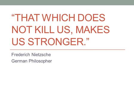 “THAT WHICH DOES NOT KILL US, MAKES US STRONGER.” Frederich Nietzsche German Philosopher.