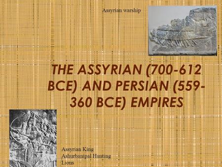 THE ASSYRIAN (700-612 BCE) AND PERSIAN (559- 360 BCE) EMPIRES Assyrian warship Assyrian King Ashurbanipal Hunting Lions.