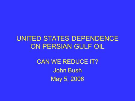 UNITED STATES DEPENDENCE ON PERSIAN GULF OIL CAN WE REDUCE IT? John Bush May 5, 2006.