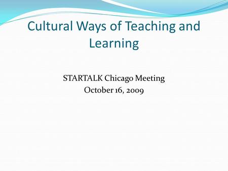 Cultural Ways of Teaching and Learning STARTALK Chicago Meeting October 16, 2009.