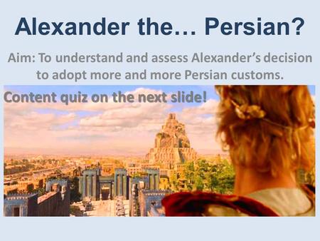 Alexander the… Persian? Aim: To understand and assess Alexander’s decision to adopt more and more Persian customs. Content quiz on the next slide!
