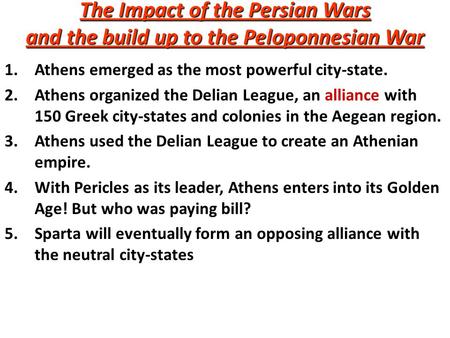 The Impact of the Persian Wars and the build up to the Peloponnesian War 1.Athens emerged as the most powerful city-state. 2.Athens organized the Delian.
