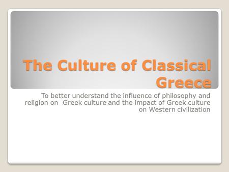 The Culture of Classical Greece To better understand the influence of philosophy and religion on Greek culture and the impact of Greek culture on Western.