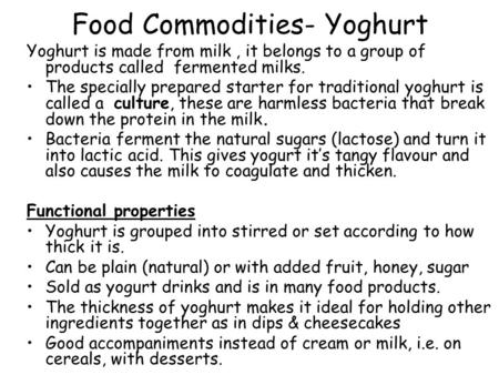 Food Commodities- Yoghurt Yoghurt is made from milk, it belongs to a group of products called fermented milks. The specially prepared starter for traditional.