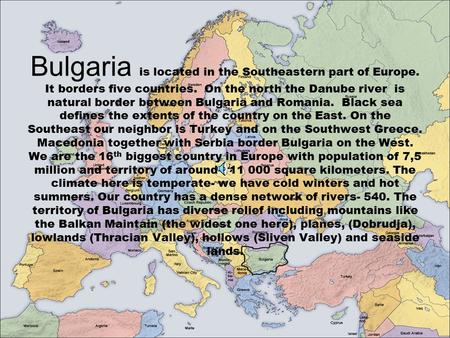 Bulgaria is located in the Southeastern part of Europe. It borders five countries. On the north the Danube river is natural border between Bulgaria and.