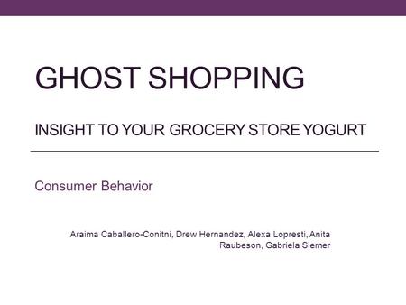 GHOST SHOPPING INSIGHT TO YOUR GROCERY STORE YOGURT Consumer Behavior Araima Caballero-Conitni, Drew Hernandez, Alexa Lopresti, Anita Raubeson, Gabriela.