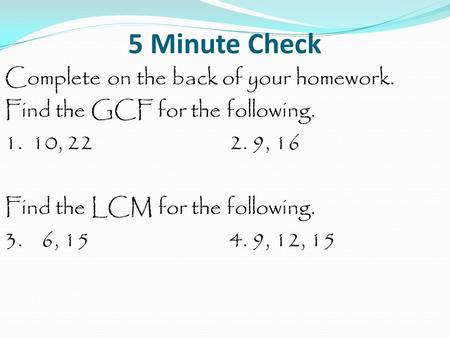 5 Minute Check Complete on the back of your homework. Find the GCF for the following. 1. 10, 222. 9, 16 Find the LCM for the following. 3. 6, 154. 9, 12,