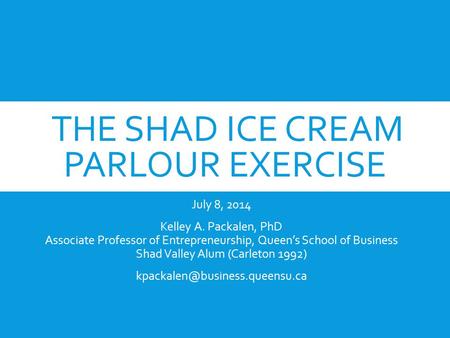 THE SHAD ICE CREAM PARLOUR EXERCISE July 8, 2014 Kelley A. Packalen, PhD Associate Professor of Entrepreneurship, Queen’s School of Business Shad Valley.