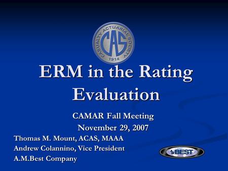 ERM in the Rating Evaluation CAMAR Fall Meeting November 29, 2007 Thomas M. Mount, ACAS, MAAA Andrew Colannino, Vice President A.M.Best Company.