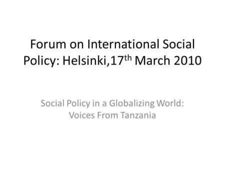 Forum on International Social Policy: Helsinki,17 th March 2010 Social Policy in a Globalizing World: Voices From Tanzania.