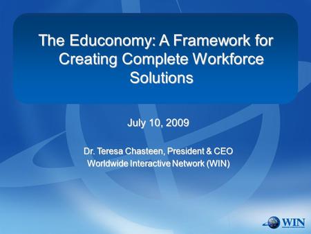 The Educonomy: A Framework for Creating Complete Workforce Solutions July 10, 2009 Dr. Teresa Chasteen, President & CEO Worldwide Interactive Network (WIN)