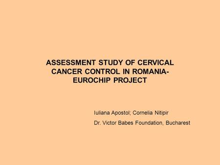 ASSESSMENT STUDY OF CERVICAL CANCER CONTROL IN ROMANIA- EUROCHIP PROJECT Iuliana Apostol; Cornelia Nitipir Dr. Victor Babes Foundation, Bucharest.