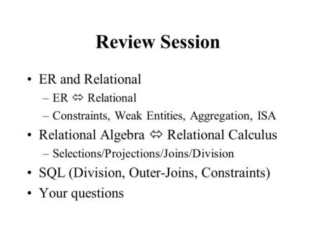 Review Session ER and Relational –ER  Relational –Constraints, Weak Entities, Aggregation, ISA Relational Algebra  Relational Calculus –Selections/Projections/Joins/Division.