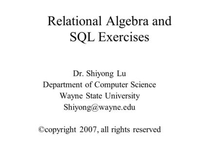 Relational Algebra and SQL Exercises Dr. Shiyong Lu Department of Computer Science Wayne State University ©copyright 2007, all rights.
