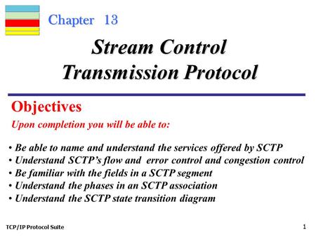 TCP/IP Protocol Suite 1 Chapter 13 Upon completion you will be able to: Stream Control Transmission Protocol Be able to name and understand the services.