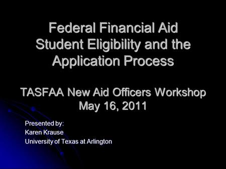 Federal Financial Aid Student Eligibility and the Application Process TASFAA New Aid Officers Workshop May 16, 2011 Presented by: Karen Krause University.
