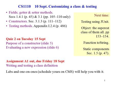 1 CS1110 10 Sept. Customizing a class & testing Quiz 2 on Tuesday 15 Sept Purpose of a constructor (slide 5) Evaluating a new expression (slide 6) Fields;