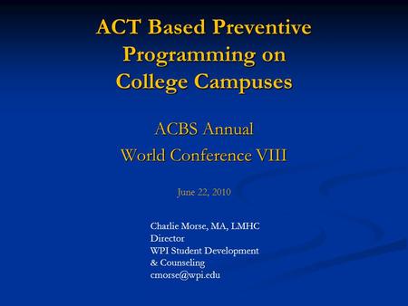 ACT Based Preventive Programming on College Campuses ACBS Annual World Conference VIII June 22, 2010 Charlie Morse, MA, LMHC Director WPI Student Development.