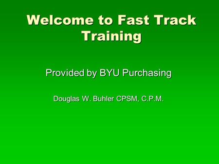 Welcome to Fast Track Training Provided by BYU Purchasing Douglas W. Buhler CPSM, C.P.M.