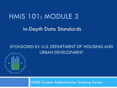 SPONSORED BY: U.S. DEPARTMENT OF HOUSING AND URBAN DEVELOPMENT HMIS System Administrator Training Series HMIS 101: MODULE 3 In-Depth Data Standards.