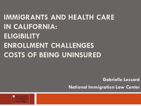 IMMIGRANTS AND HEALTH CARE IN CALIFORNIA: ELIGIBILITY ENROLLMENT CHALLENGES COSTS OF BEING UNINSURED Gabrielle Lessard National Immigration Law Center.