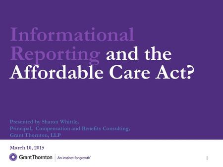 Informational Reporting and the Affordable Care Act? March 10, 2015 Presented by Sharon Whittle, Principal, Compensation and Benefits Consulting, Grant.