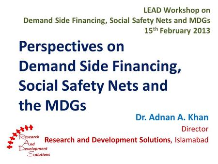 Perspectives on Demand Side Financing, Social Safety Nets and the MDGs Dr. Adnan A. Khan Director Research and Development Solutions, Islamabad LEAD Workshop.