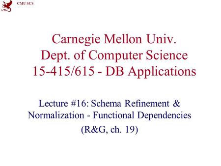 CMU SCS Carnegie Mellon Univ. Dept. of Computer Science 15-415/615 - DB Applications Lecture #16: Schema Refinement & Normalization - Functional Dependencies.