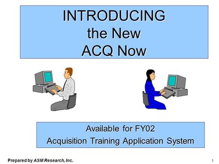 Prepared by ASM Research, Inc. 1 INTRODUCING the New ACQ Now Available for FY02 Acquisition Training Application System.