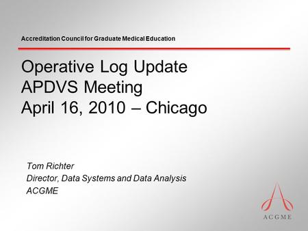 Accreditation Council for Graduate Medical Education Operative Log Update APDVS Meeting April 16, 2010 – Chicago Tom Richter Director, Data Systems and.